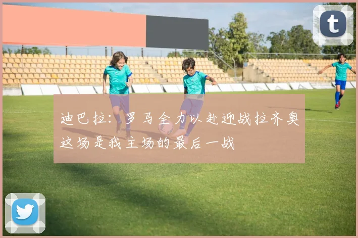 迪巴拉：罗马全力以赴迎战拉齐奥这场是我主场的最后一战