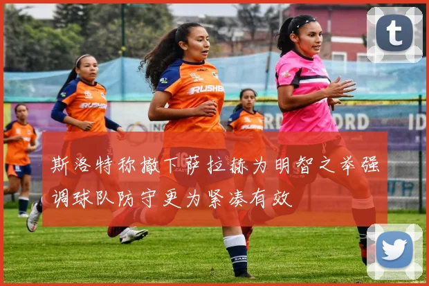 斯洛特称撤下萨拉赫为明智之举强调球队防守更为紧凑有效