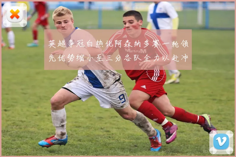 英超争冠白热化阿森纳多赛一轮领先优势缩小至三分各队全力以赴冲刺阶段