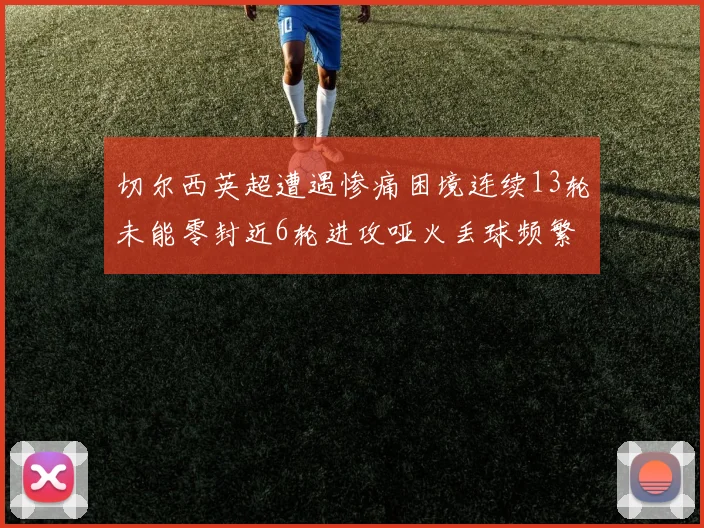 切尔西英超遭遇惨痛困境连续13轮未能零封近6轮进攻哑火丢球频繁