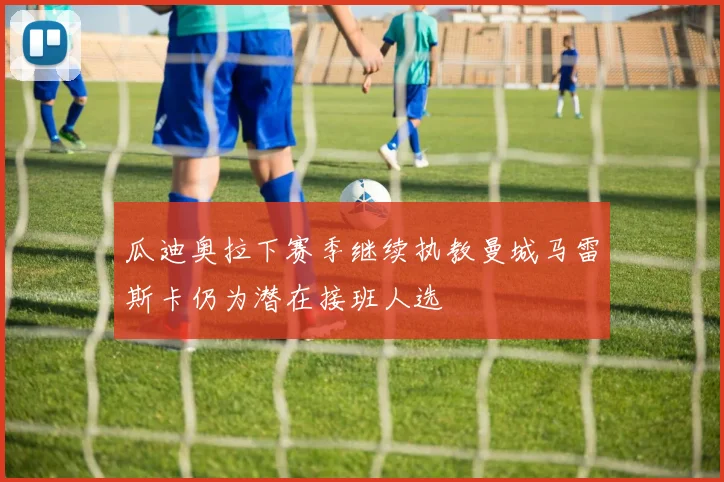 瓜迪奥拉下赛季继续执教曼城马雷斯卡仍为潜在接班人选