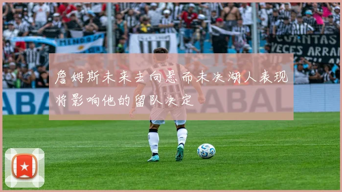 詹姆斯未来去向悬而未决湖人表现将影响他的留队决定