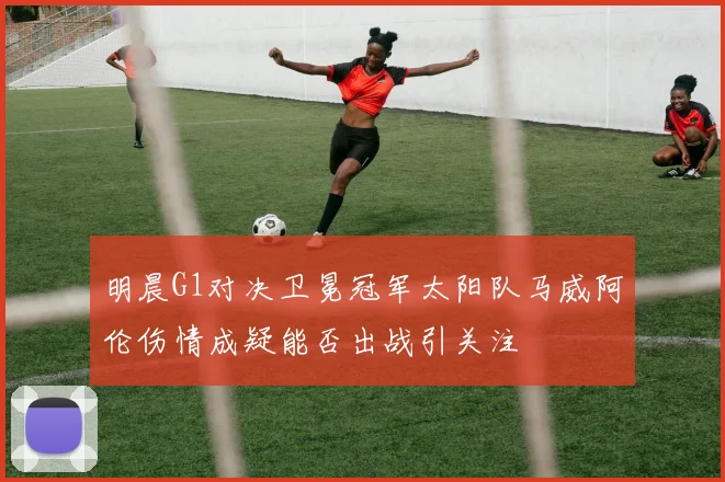 明晨G1对决卫冕冠军太阳队马威阿伦伤情成疑能否出战引关注