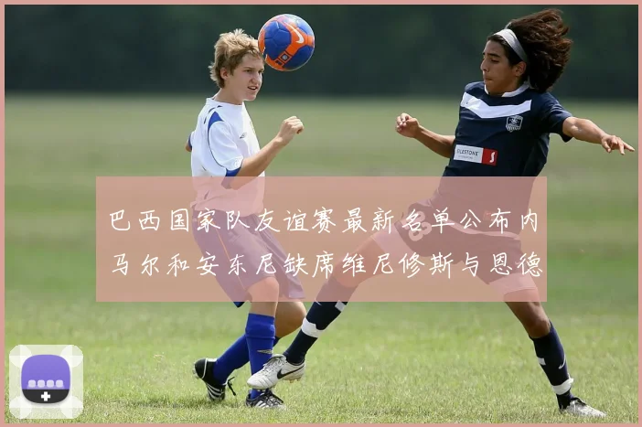 巴西国家队友谊赛最新名单公布内马尔和安东尼缺席维尼修斯与恩德里克入选