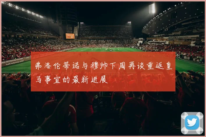 弗洛伦蒂诺与穆帅下周再谈重返皇马事宜的最新进展