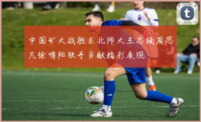中国矿大战胜东北师大王志楠周思凡徐鸣阳联手贡献精彩表现
