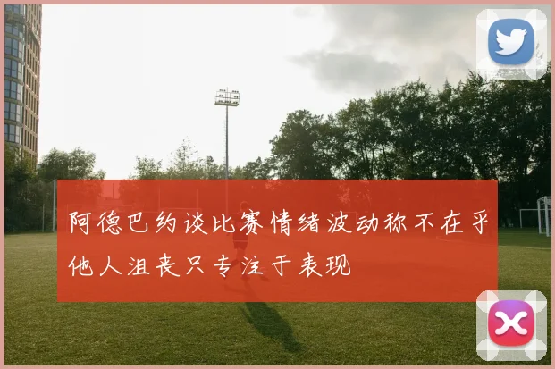 阿德巴约谈比赛情绪波动称不在乎他人沮丧只专注于表现