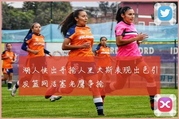 湖人快出手抢人里夫斯表现出色引发篮网活塞老鹰争抢