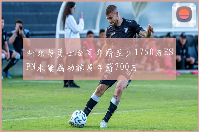 科尔与勇士合同年薪至少1750万ESPN未能成功挖角年薪700万