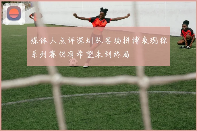 媒体人点评深圳队客场拼搏表现称系列赛仍有希望未到终局