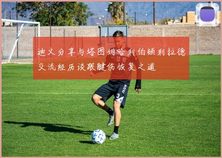 迪文分享与塔图姆哈利伯顿利拉德交流经历谈跟腱伤恢复之道