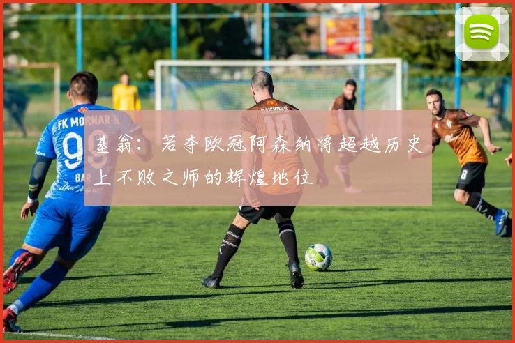 基翁：若夺欧冠阿森纳将超越历史上不败之师的辉煌地位