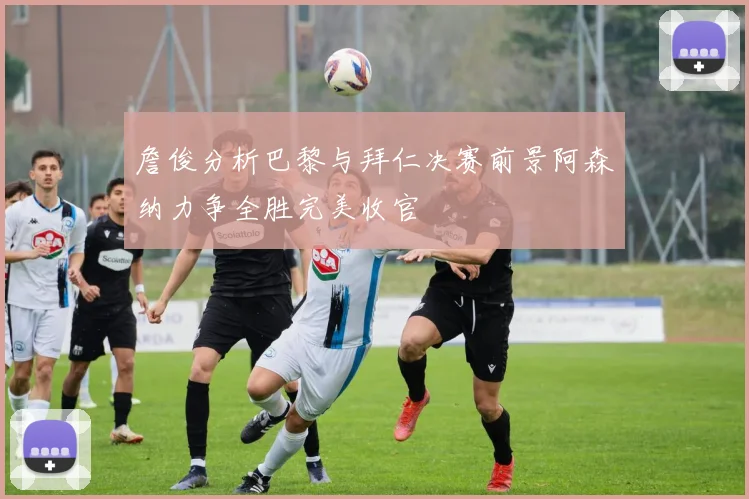 詹俊分析巴黎与拜仁决赛前景阿森纳力争全胜完美收官