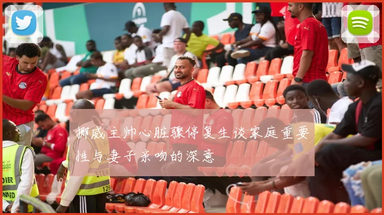 挪威主帅心脏骤停复生谈家庭重要性与妻子亲吻的深意
