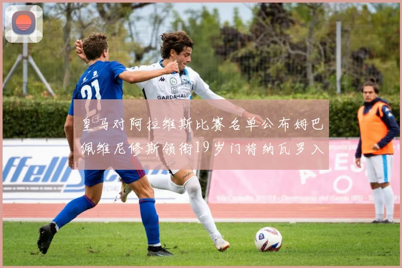皇马对阿拉维斯比赛名单公布姆巴佩维尼修斯领衔19岁门将纳瓦罗入选
