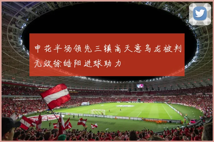 申花半场领先三镇高天意乌龙被判无效徐皓阳进球助力