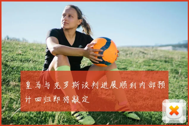皇马与克罗斯谈判进展顺利内部预计回归即将敲定