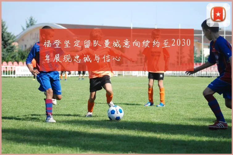 福登坚定留队曼城意向续约至2030年展现忠诚与信心