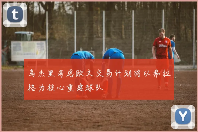 乌杰里考虑欧文交易计划将以弗拉格为核心重建球队